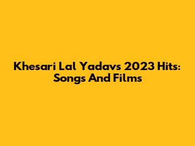 Khesari Lal Yadav's 2023 Hits: Songs And Films