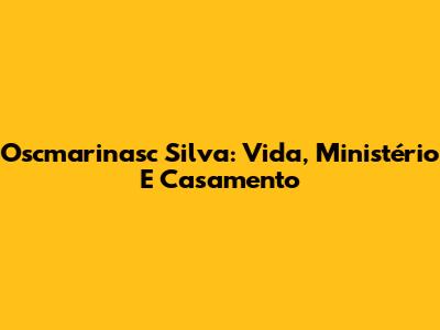 Oscmarinasc Silva: Vida, Ministério E Casamento